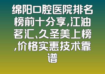 绵阳口腔医院排名榜前十分享，江油茗汇、久圣美上榜，价格实惠技术靠谱