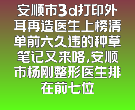 安顺市3d打印外耳再造医生上榜清单前六久违的种草笔记又来咯，安顺市杨刚整形医生排在前七位