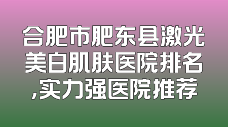 合肥市肥东县激光美白肌肤医院排名，实力强医院推荐