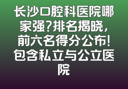 长沙口腔科医院哪家强？排名揭晓，前六名得分公布！包含私立与公立医院