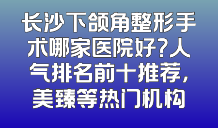 长沙下颌角整形手术哪家医院好？人气排名前十推荐，美臻等热门机构