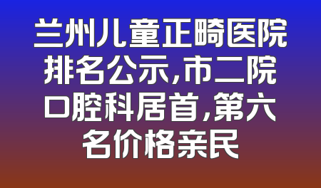 兰州儿童正畸医院排名公示，市二院口腔科居首，第六名价格亲民