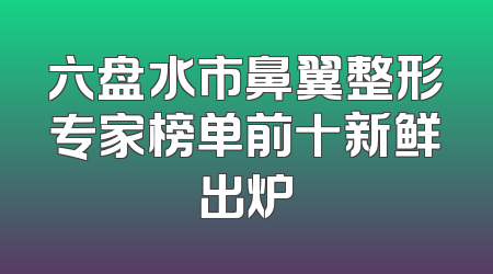 六盘水市鼻翼整形专家榜单前十新鲜出炉
