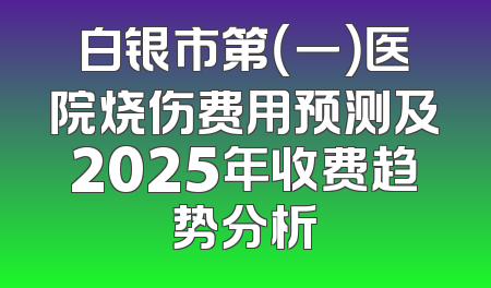 白银市第（一）医院烧伤费用预测及2025年收费趋势分析