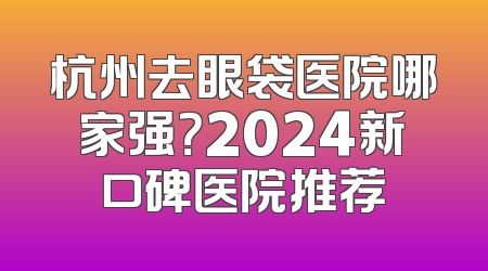 杭州去眼袋医院哪家强？2024新口碑医院推荐