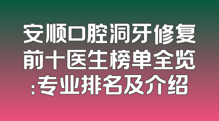 安顺口腔洞牙修复前十医生榜单全览：专业排名及介绍
