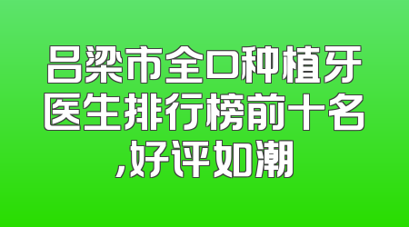 吕梁市全口种植牙医生排行榜前十名，好评如潮