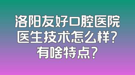 洛阳友好口腔医院医生技术怎么样？有啥特点？