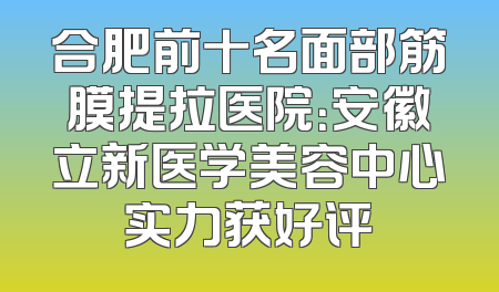 合肥前十名面部筋膜提拉医院：安徽立新医学美容中心实力获好评