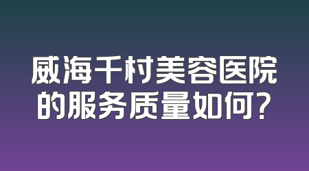 威海千村美容医院的服务质量如何？
