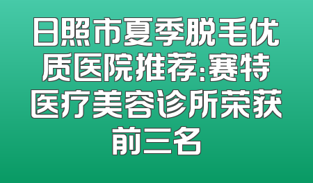 日照市夏季脱毛优质医院推荐：赛特医疗美容诊所荣获前三名