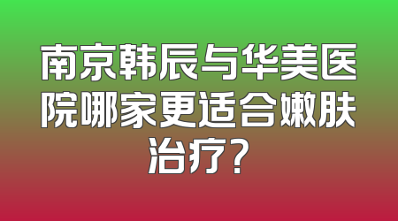 南京韩辰与华美医院哪家更适合嫩肤治疗？