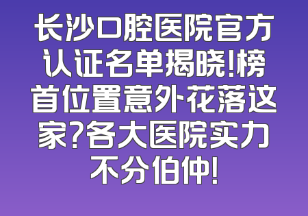 长沙口腔医院官方认证名单揭晓！榜首位置意外花落这家？各大医院实力不分伯仲！