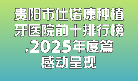 贵阳市仕诺康种植牙医院前十排行榜，2025年度篇感动呈现