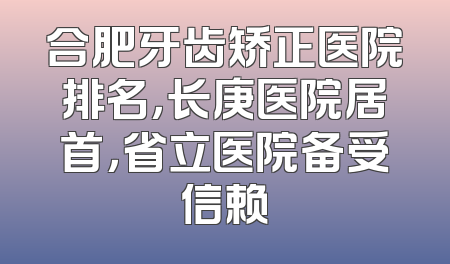合肥牙齿矫正医院排名，长庚医院居首，省立医院备受信赖