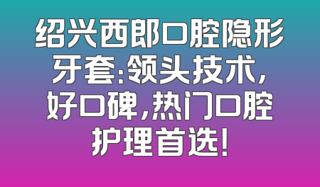绍兴西郎口腔隐形牙套：领头技术，好口碑，热门口腔护理首选！