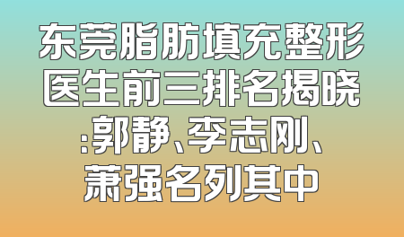 东莞脂肪填充整形医生前三排名揭晓：郭静、李志刚、萧强名列其中
