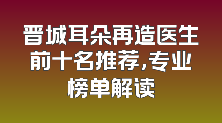 晋城耳朵再造医生前十名推荐，专业榜单解读