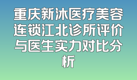重庆新沐医疗美容连锁江北诊所评价与医生实力对比分析
