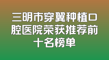 三明市穿翼种植口腔医院荣获推荐前十名榜单