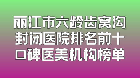 丽江市六龄齿窝沟封闭医院排名前十口碑医美机构榜单