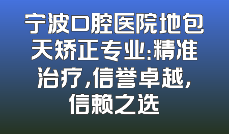 宁波口腔医院地包天矫正专业：精准治疗，信誉卓越，信赖之选