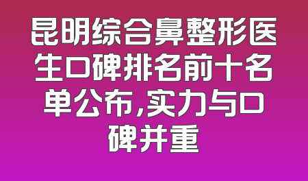 昆明综合鼻整形医生口碑排名前十名单公布，实力与口碑并重