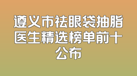 遵义市祛眼袋抽脂医生精选榜单前十公布