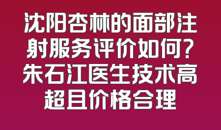 沈阳杏林的面部注射服务评价如何？朱石江医生技术高超且价格合理