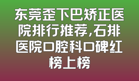 东莞歪下巴矫正医院排行推荐，石排医院口腔科口碑红榜上榜