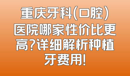 重庆牙科（口腔）医院哪家性价比更高？详细解析种植牙费用！