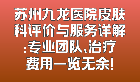 苏州九龙医院皮肤科评价与服务详解：专业团队、治疗费用一览无余！