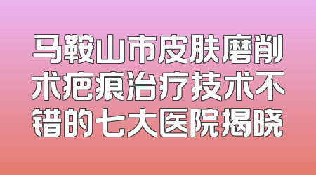 马鞍山市皮肤磨削术疤痕治疗技术不错的七大医院揭晓