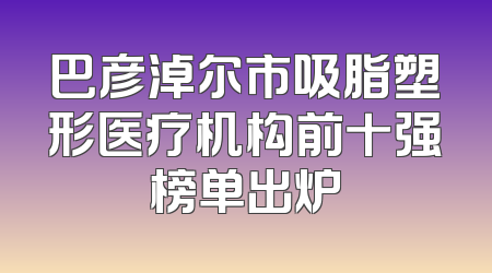 巴彦淖尔市吸脂塑形医疗机构前十强榜单出炉