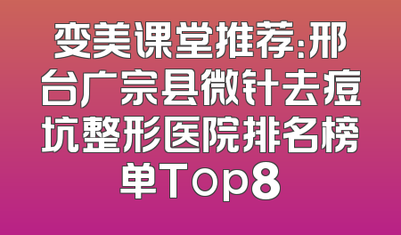 变美课堂推荐：邢台广宗县微针去痘坑整形医院排名榜单Top8