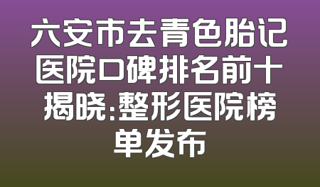 六安市去青色胎记医院口碑排名前十揭晓：整形医院榜单发布