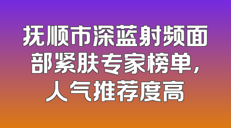 抚顺市深蓝射频面部紧肤专家榜单，人气推荐度高