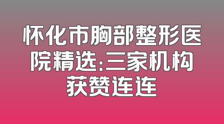 怀化市胸部整形医院精选：三家机构获赞连连