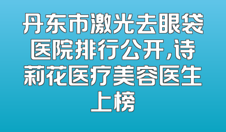 丹东市激光去眼袋医院排行公开，诗莉花医疗美容医生上榜