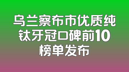 乌兰察布市优质纯钛牙冠口碑前10榜单发布