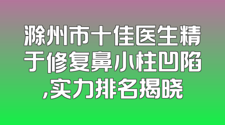 滁州市十佳医生精于修复鼻小柱凹陷，实力排名揭晓