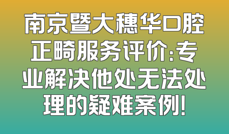 南京暨大穗华口腔正畸服务评价：专业解决他处无法处理的疑难案例！