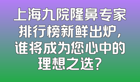 上海九院隆鼻专家排行榜新鲜出炉，谁将成为您心中的理想之选？