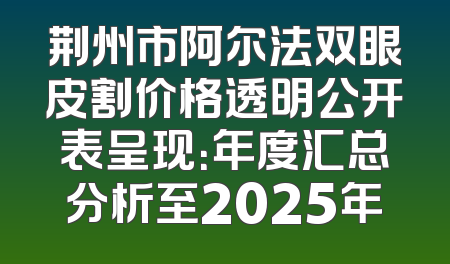 荆州市阿尔法双眼皮割价格透明公开表呈现：年度汇总分析至2025年