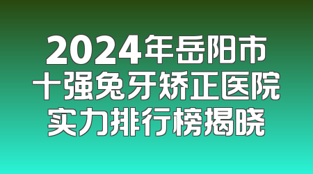 2024年岳阳市十强兔牙矫正医院实力排行榜揭晓