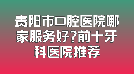 贵阳市口腔医院哪家服务好？前十牙科医院推荐