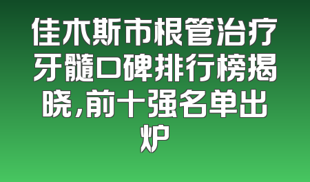 佳木斯市根管治疗牙髓口碑排行榜揭晓，前十强名单出炉