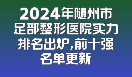 2024年随州市足部整形医院实力排名出炉，前十强名单更新