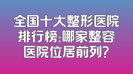 全国十大整形医院排行榜：哪家整容医院位居前列？