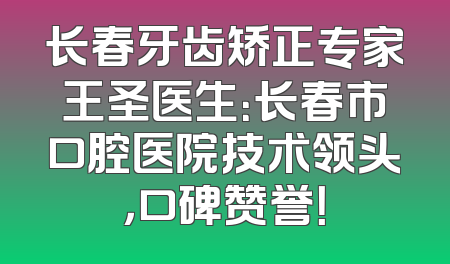 长春牙齿矫正专家王圣医生：长春市口腔医院技术领头，口碑赞誉！